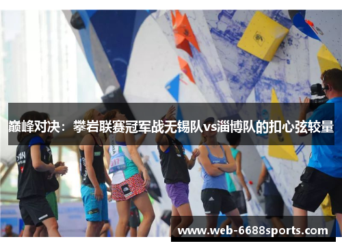 巅峰对决：攀岩联赛冠军战无锡队vs淄博队的扣心弦较量